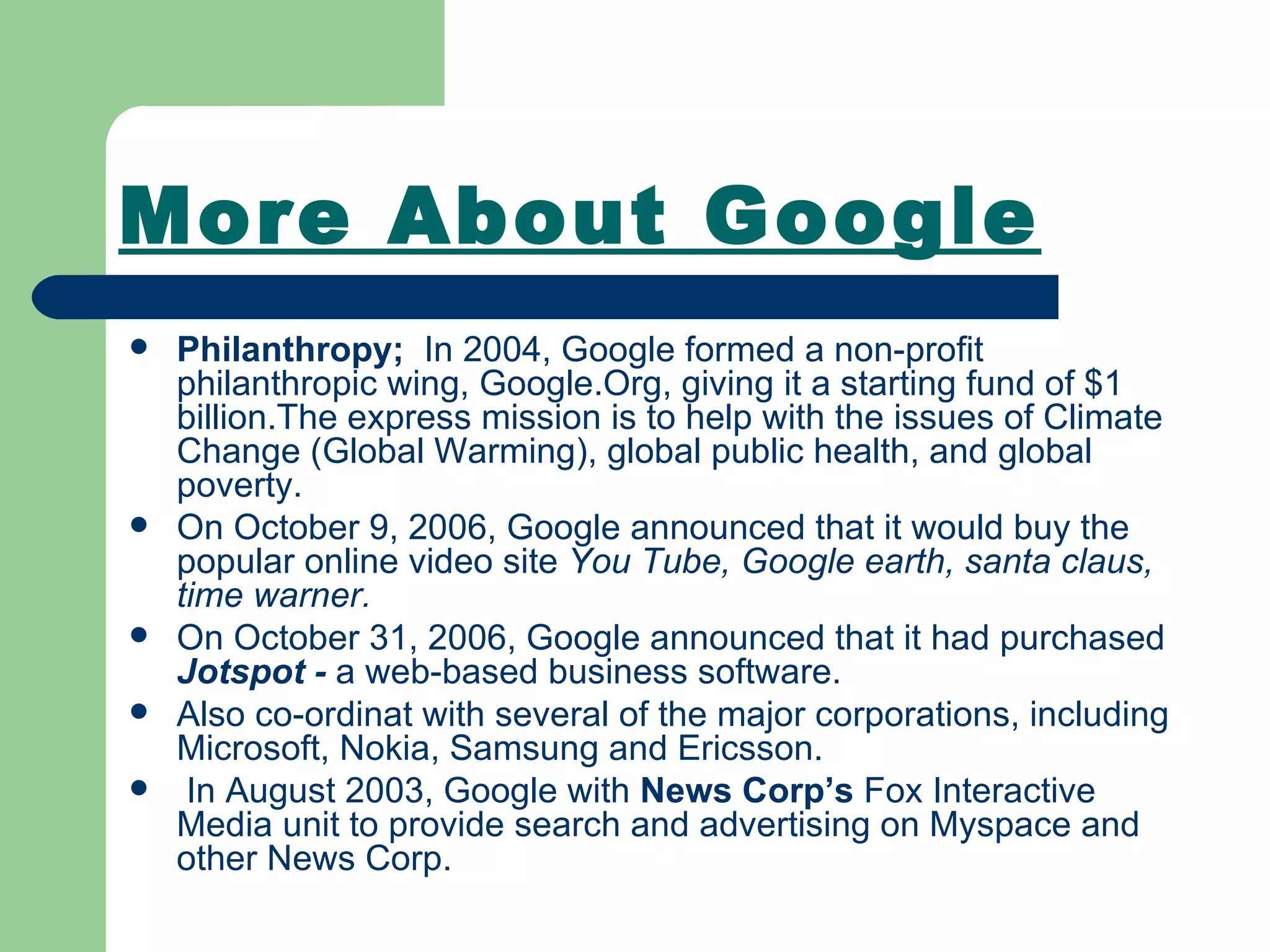More About Google Philanthropy;  In 2004, Google formed a non-profit philanthropic wing, Google.Org, giving it a starting fund of $1 billion.The express mission is to help with the issues of Climate Change (Global Warming), global public health, and global poverty. On October 9, 2006, Google announced that it would buy the popular online video site  You Tube, Google earth, santa claus, time warner. On October 31, 2006, Google announced that it had purchased  Jotspot -  a web-based business software. Also co-ordinat with several of the major corporations, including Microsoft, Nokia, Samsung and Ericsson. In August 2003, Google with  News Corp’s  Fox Interactive Media unit to provide search and advertising on Myspace and other News Corp. 