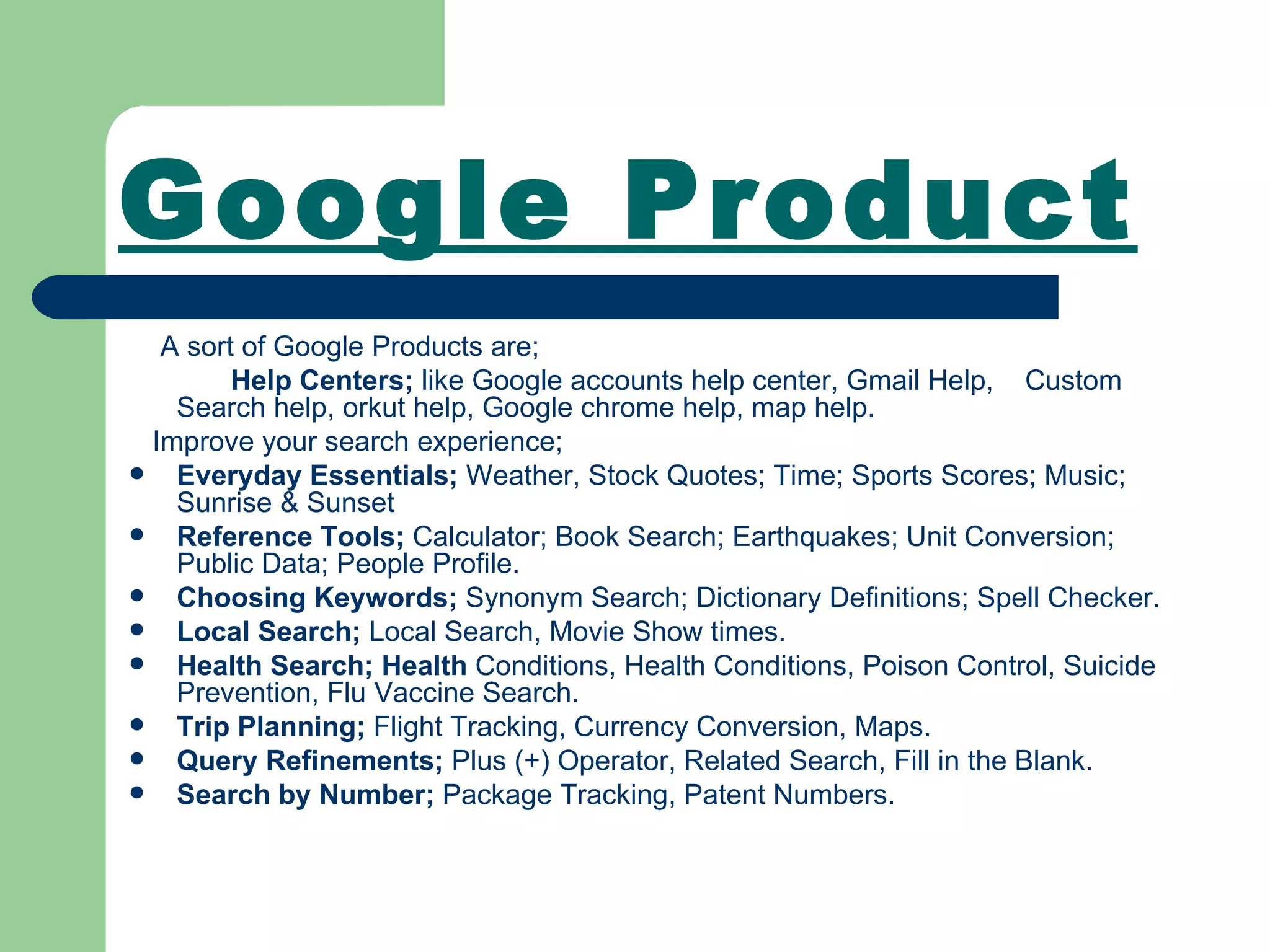 Google Product A sort of Google Products are; Help Centers;  like Google accounts help center, Gmail Help,  Custom Search help, orkut help, Google chrome help, map help. Improve your search experience; Everyday Essentials;  Weather,   Stock Quotes; Time; Sports Scores; Music;   Sunrise & Sunset Reference Tools;  Calculator; Book Search; Earthquakes; Unit Conversion; Public Data; People Profile. Choosing Keywords;  Synonym Search;   Dictionary Definitions;   Spell Checker. Local Search;  Local Search, Movie Show times. Health Search; Health  Conditions, Health Conditions,   Poison Control,   Suicide Prevention,   Flu Vaccine Search. Trip Planning;  Flight Tracking,   Currency Conversion,   Maps. Query Refinements;   Plus (+) Operator, Related Search, Fill in the Blank. Search by Number;  Package Tracking,   Patent Numbers. 