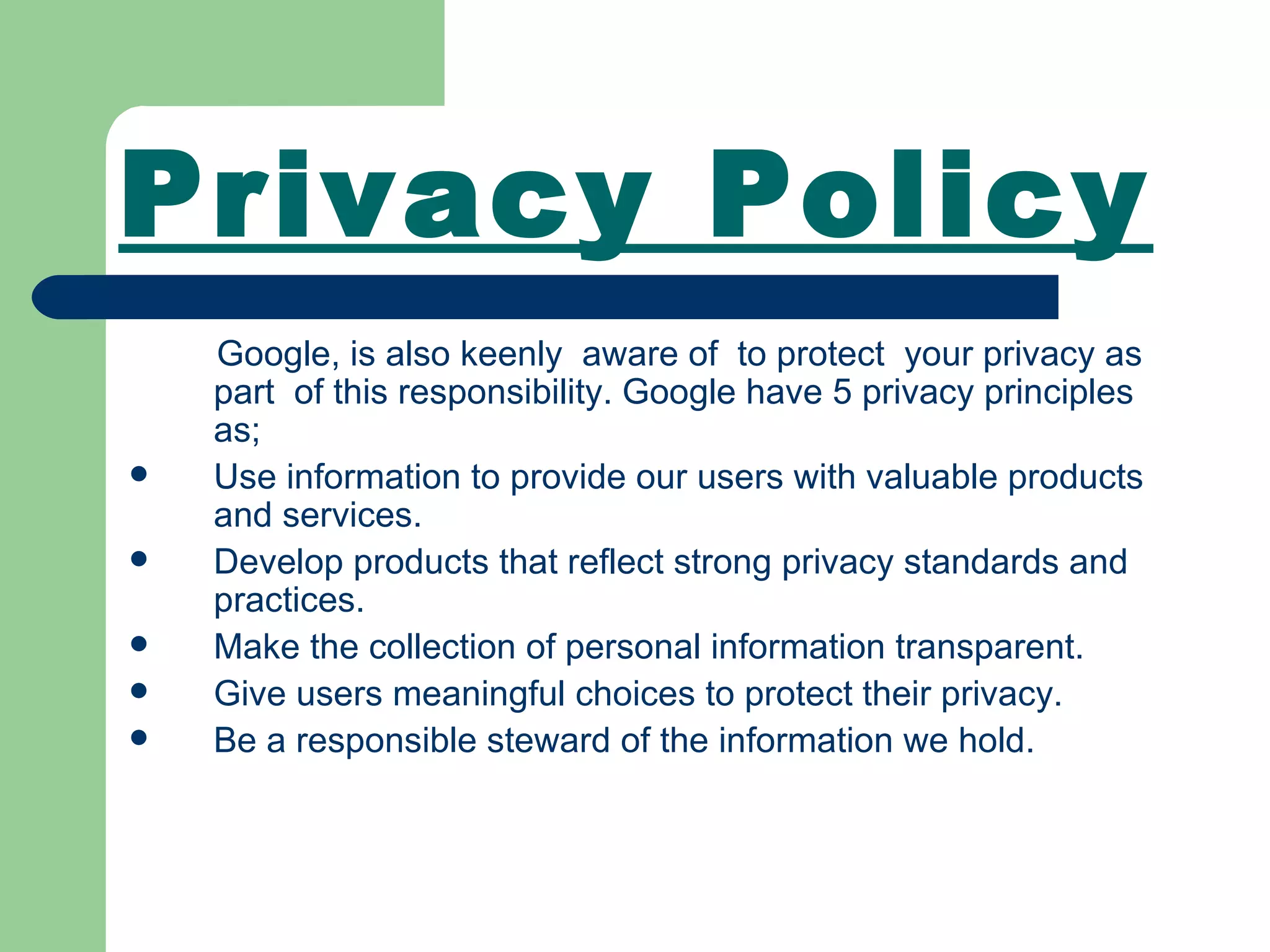 Privacy Policy Google, is also keenly  aware of  to protect  your privacy as  part  of this responsibility. Google have 5 privacy principles as; Use information to provide our users with valuable products and services.  Develop products that reflect strong privacy standards and practices.  Make the collection of personal information transparent.  Give users meaningful choices to protect their privacy.  Be a responsible steward of the information we hold.  