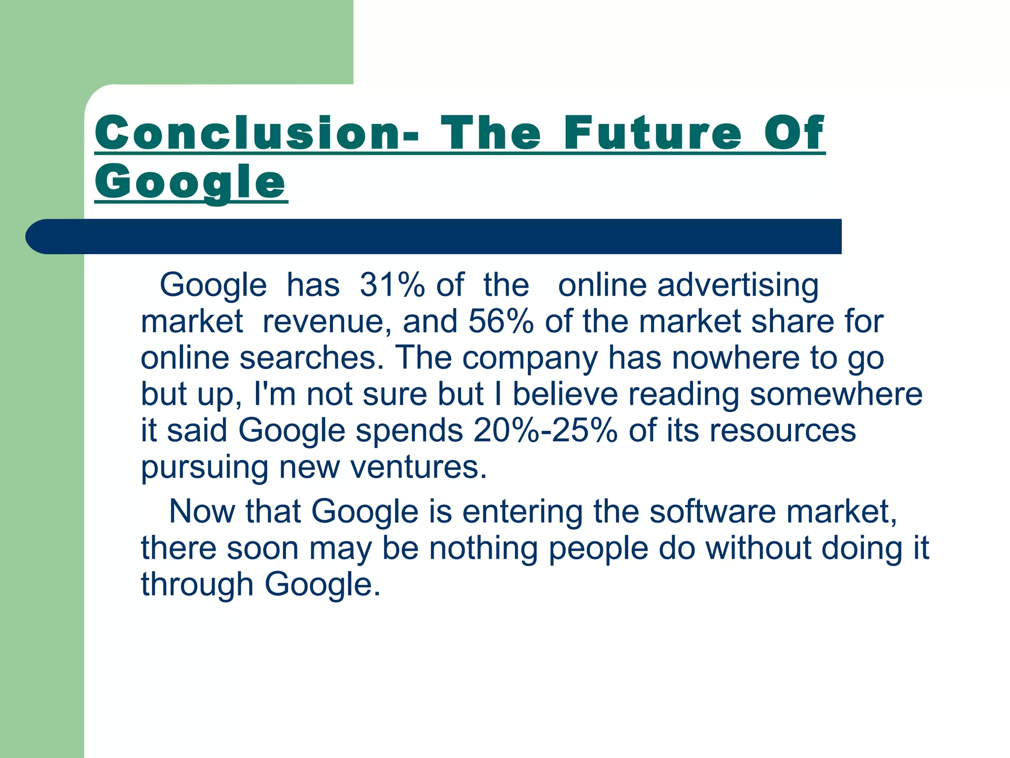 Conclusion- The Future Of Google Google  has  31% of  the  online advertising  market  revenue, and 56% of the market share for online searches. The company has nowhere to go but up, I'm not sure but I believe reading somewhere it said Google spends 20%-25% of its resources pursuing new ventures.  Now that Google is entering the software market, there soon may be nothing people do without doing it through Google.  