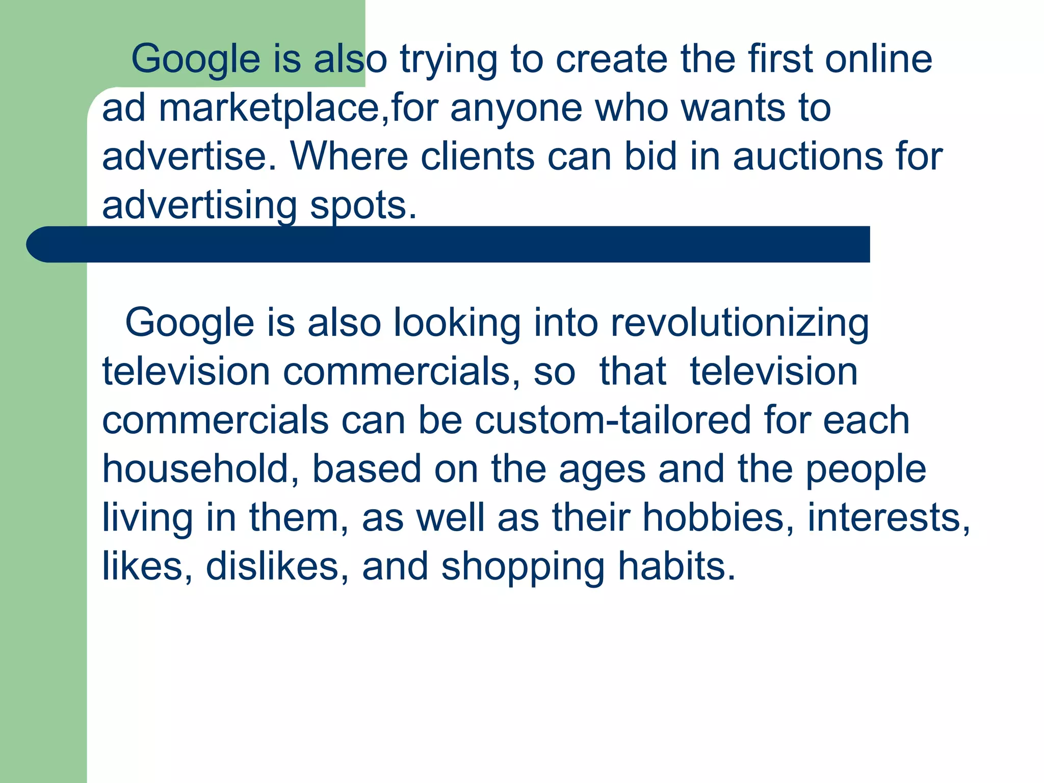 Google is also trying to create the first online ad marketplace,for anyone who wants to advertise. Where clients can bid in auctions for advertising spots.   Google is also looking into revolutionizing television commercials, so  that  television commercials can be custom-tailored for each household, based on the ages and the people living in them, as well as their hobbies, interests, likes, dislikes, and shopping habits.  