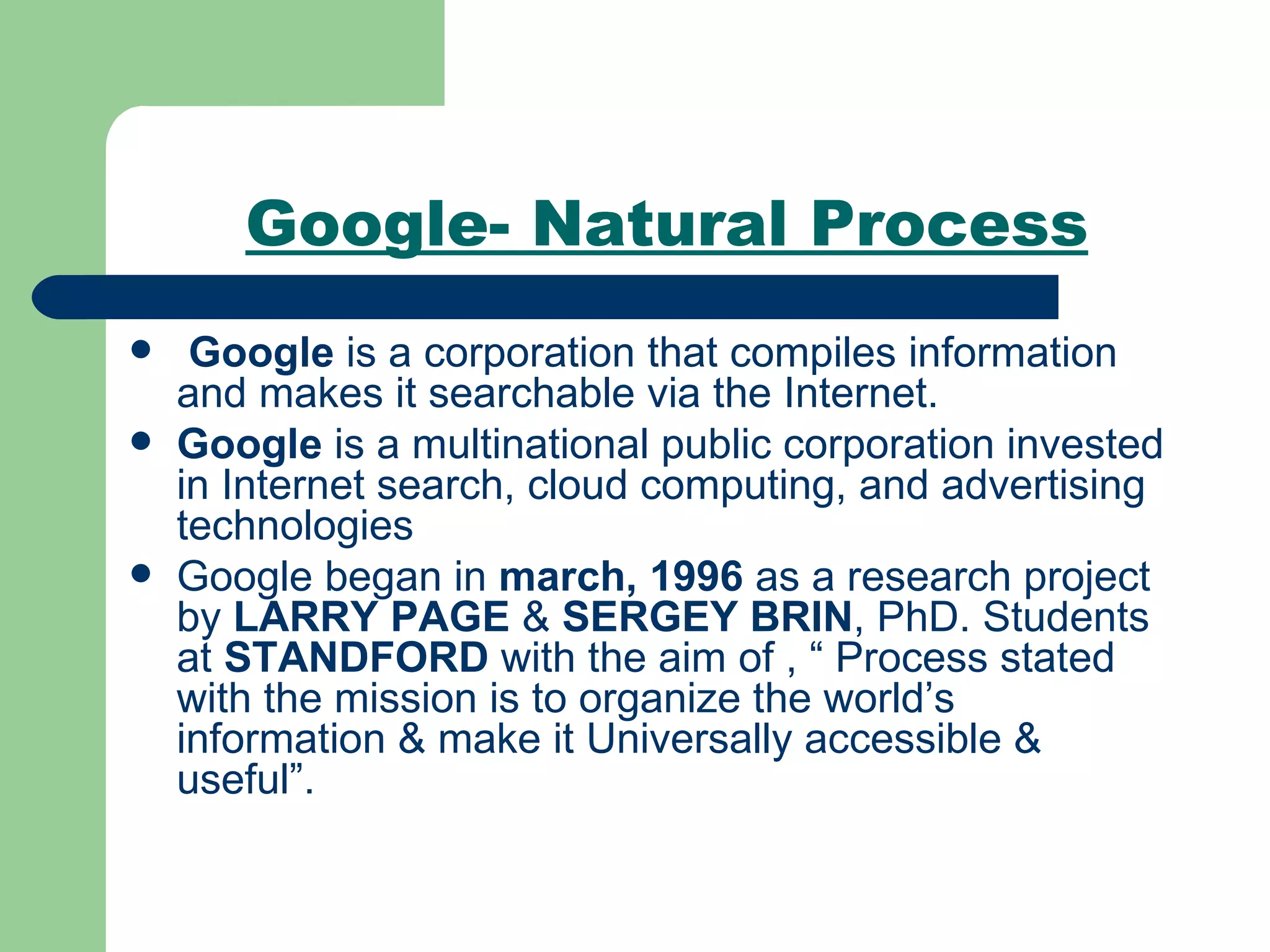 Google- Natural Process Google  is a corporation that compiles information and makes it searchable via the Internet. Google  is a multinational public corporation invested in Internet search, cloud computing, and advertising technologies  Google began in  march, 1996  as a research project by  LARRY PAGE  &  SERGEY BRIN , PhD. Students at  STANDFORD  with the aim of , “ Process stated with the mission is to organize the world’s information & make it Universally accessible & useful”. 