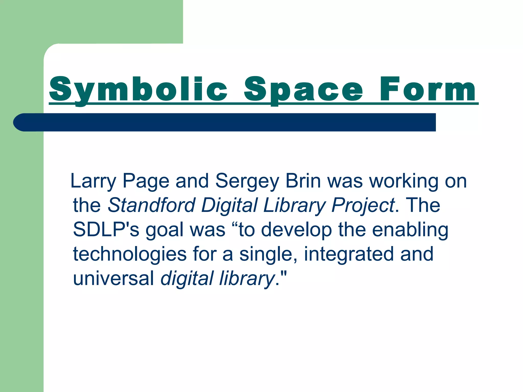 Symbolic Space Form Larry Page and Sergey Brin was working on the  Standford Digital Library Project . The SDLP's goal was “to develop the enabling technologies for a single, integrated and universal  digital library .&quot;  