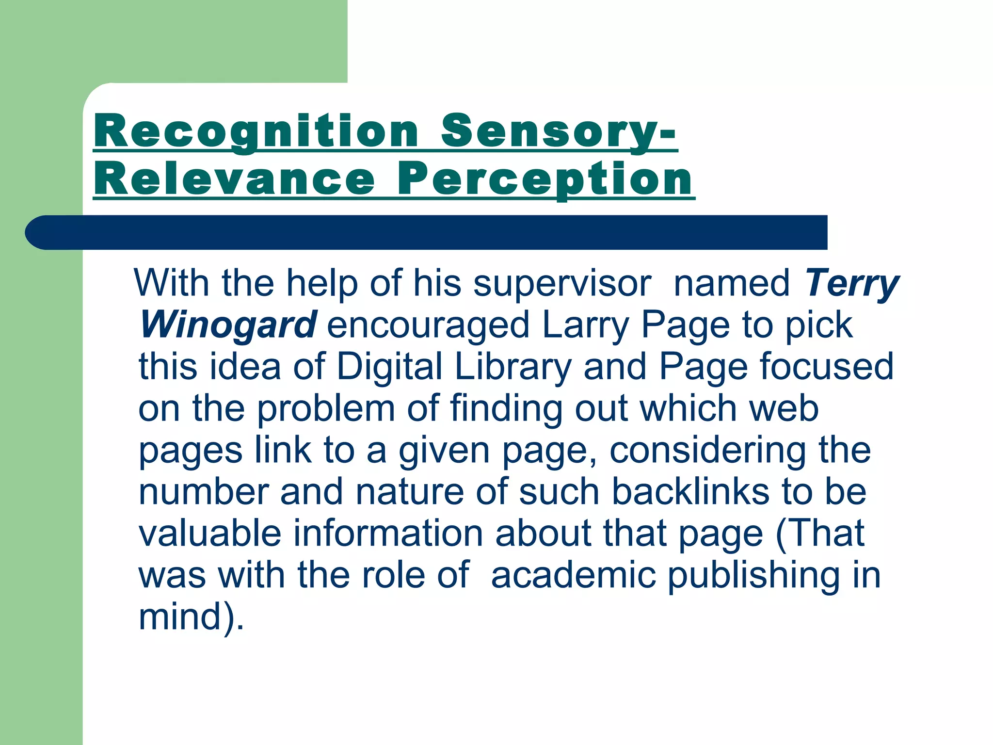 Recognition Sensory-Relevance Perception With the help of his supervisor  named  Terry Winogard  encouraged Larry Page to pick this idea of Digital Library and Page focused on the problem of finding out which web pages link to a given page, considering the number and nature of such backlinks to be valuable information about that page (That was with the role of  academic publishing in mind).   