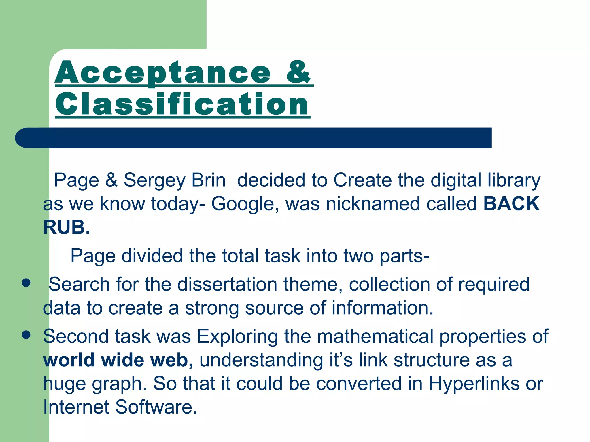 Acceptance & Classification Page & Sergey Brin  decided to Create the digital library as we know today- Google, was nicknamed called  BACK RUB.  Page divided the total task into two parts- Search for the dissertation theme, collection of required data to create a strong source of information. Second task was Exploring the mathematical properties of  world wide web,  understanding it’s link structure as a huge graph. So that it could be converted in Hyperlinks or Internet Software. 