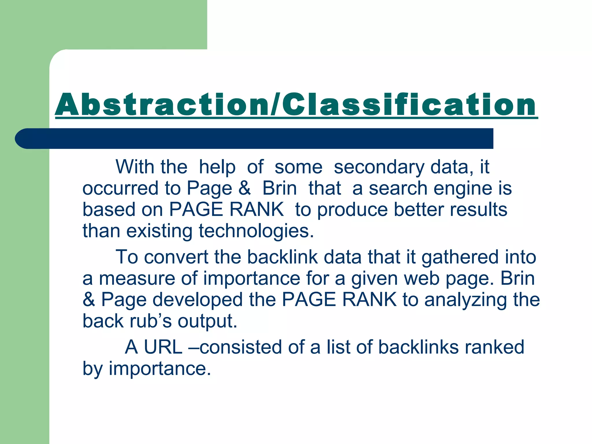 Abstraction/Classification With the  help  of  some  secondary data, it occurred to Page &  Brin  that  a search engine is based on PAGE RANK  to produce better results than existing technologies. To convert the backlink data that it gathered into a measure of importance for a given web page. Brin & Page developed the PAGE RANK to analyzing the back rub’s output.   A URL –consisted of a list of backlinks ranked by importance.  