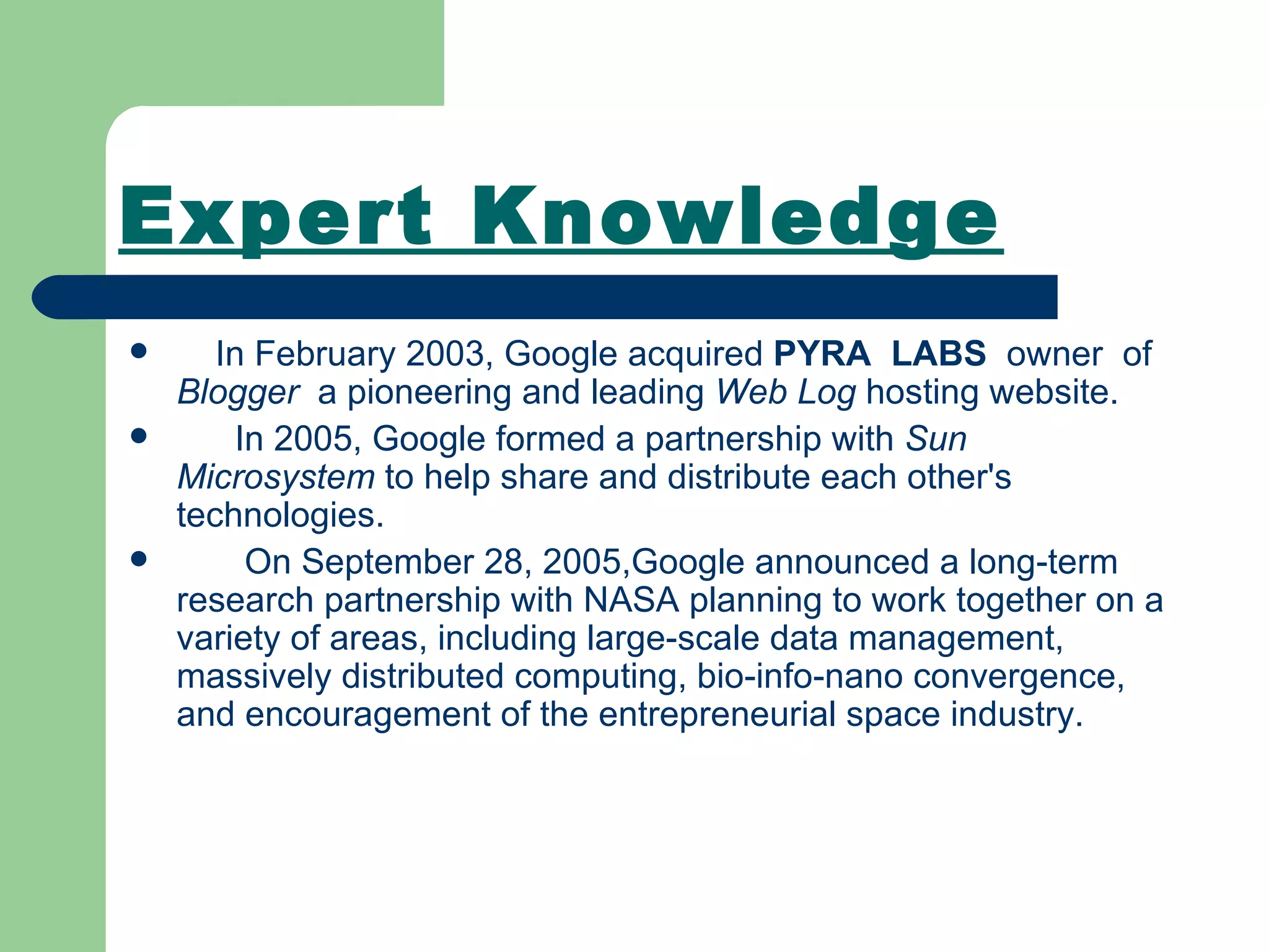 Expert Knowledge In February 2003, Google acquired  PYRA  LABS   owner  of  Blogger   a pioneering and leading  Web Log  hosting website. In 2005, Google formed a partnership with  Sun Microsystem  to help share and distribute each other's technologies. On September 28, 2005,Google announced a long-term research partnership with NASA planning to work together on a variety of areas, including large-scale data management, massively distributed computing, bio-info-nano convergence, and encouragement of the entrepreneurial space industry.   