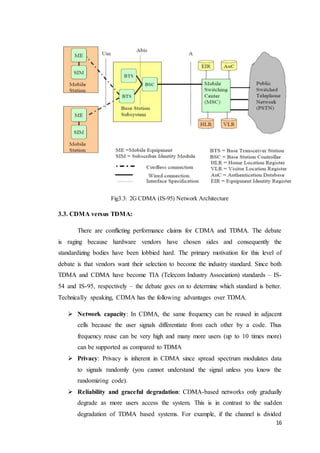 16
Fig3.3: 2G CDMA (IS-95) Network Architecture
3.3. CDMA versus TDMA:
There are conflicting performance claims for CDMA and TDMA. The debate
is raging because hardware vendors have chosen sides and consequently the
standardizing bodies have been lobbied hard. The primary motivation for this level of
debate is that vendors want their selection to become the industry standard. Since both
TDMA and CDMA have become TIA (Telecom Industry Association) standards – IS-
54 and IS-95, respectively – the debate goes on to determine which standard is better.
Technically speaking, CDMA has the following advantages over TDMA.
 Network capacity: In CDMA, the same frequency can be reused in adjacent
cells because the user signals differentiate from each other by a code. Thus
frequency reuse can be very high and many more users (up to 10 times more)
can be supported as compared to TDMA
 Privacy: Privacy is inherent in CDMA since spread spectrum modulates data
to signals randomly (you cannot understand the signal unless you know the
randomizing code).
 Reliability and graceful degradation: CDMA-based networks only gradually
degrade as more users access the system. This is in contrast to the sudden
degradation of TDMA based systems. For example, if the channel is divided
 