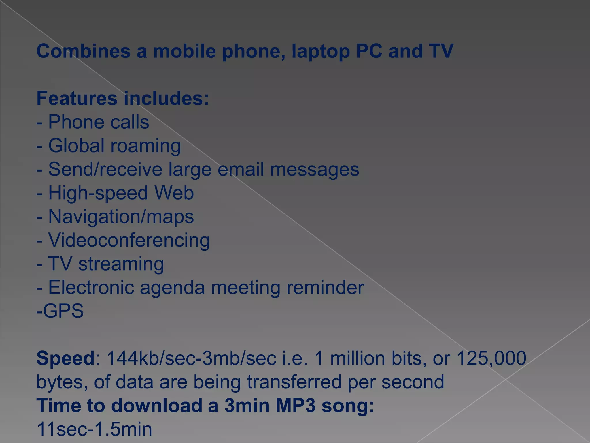 Combines a mobile phone, laptop PC and TV

Features includes:
- Phone calls
- Global roaming
- Send/receive large email messages
- High-speed Web
- Navigation/maps
- Videoconferencing
- TV streaming
- Electronic agenda meeting reminder
-GPS

Speed: 144kb/sec-3mb/sec i.e. 1 million bits, or 125,000
bytes, of data are being transferred per second
Time to download a 3min MP3 song:
11sec-1.5min
 