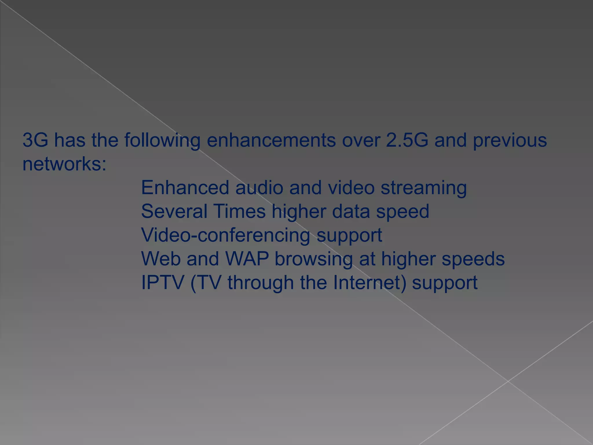 3G has the following enhancements over 2.5G and previous
networks:
             Enhanced audio and video streaming
             Several Times higher data speed
             Video-conferencing support
             Web and WAP browsing at higher speeds
             IPTV (TV through the Internet) support
 