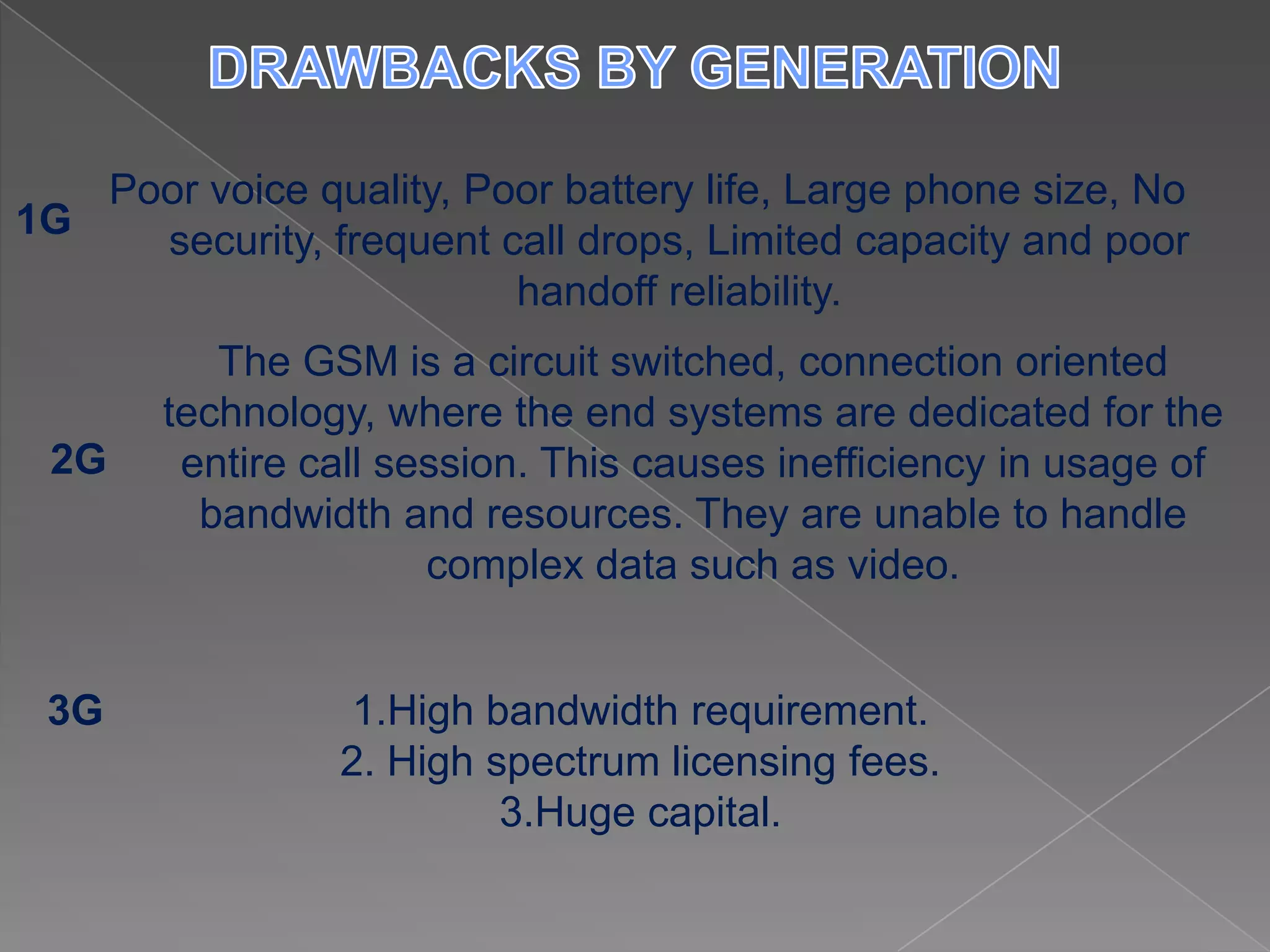 Poor voice quality, Poor battery life, Large phone size, No
1G   security, frequent call drops, Limited capacity and poor
                         handoff reliability.
          The GSM is a circuit switched, connection oriented
       technology, where the end systems are dedicated for the
 2G     entire call session. This causes inefficiency in usage of
         bandwidth and resources. They are unable to handle
                      complex data such as video.


 3G               1.High bandwidth requirement.
                 2. High spectrum licensing fees.
                          3.Huge capital.
 
