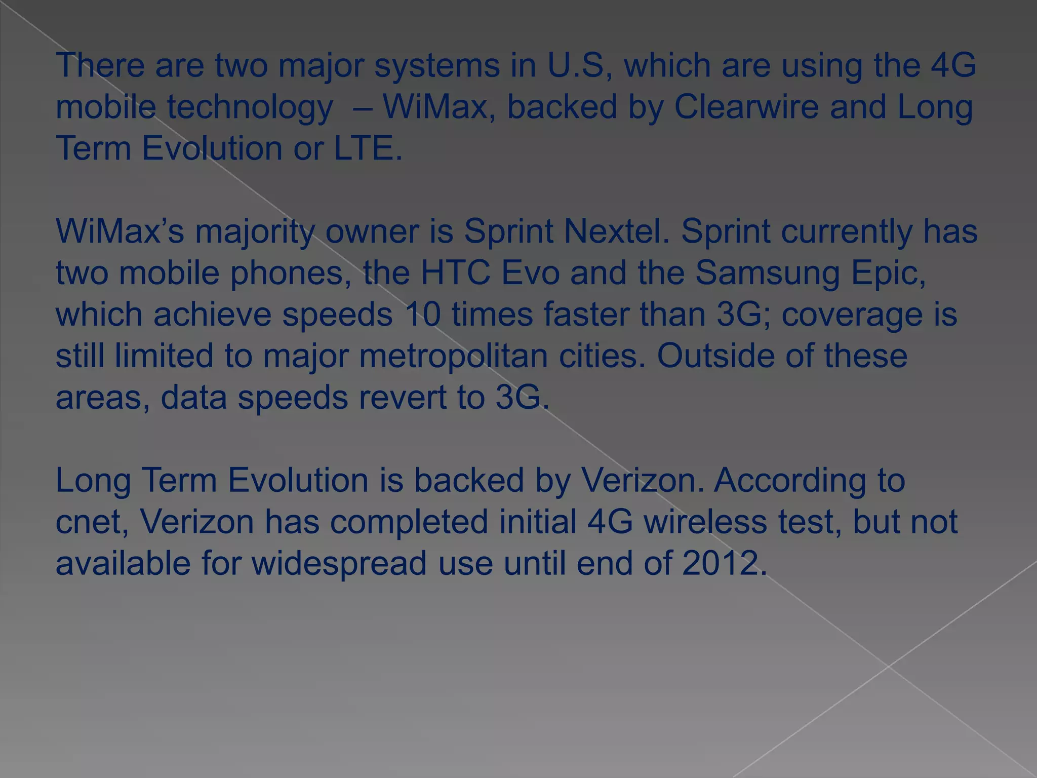There are two major systems in U.S, which are using the 4G
mobile technology – WiMax, backed by Clearwire and Long
Term Evolution or LTE.

WiMax’s majority owner is Sprint Nextel. Sprint currently has
two mobile phones, the HTC Evo and the Samsung Epic,
which achieve speeds 10 times faster than 3G; coverage is
still limited to major metropolitan cities. Outside of these
areas, data speeds revert to 3G.

Long Term Evolution is backed by Verizon. According to
cnet, Verizon has completed initial 4G wireless test, but not
available for widespread use until end of 2012.
 