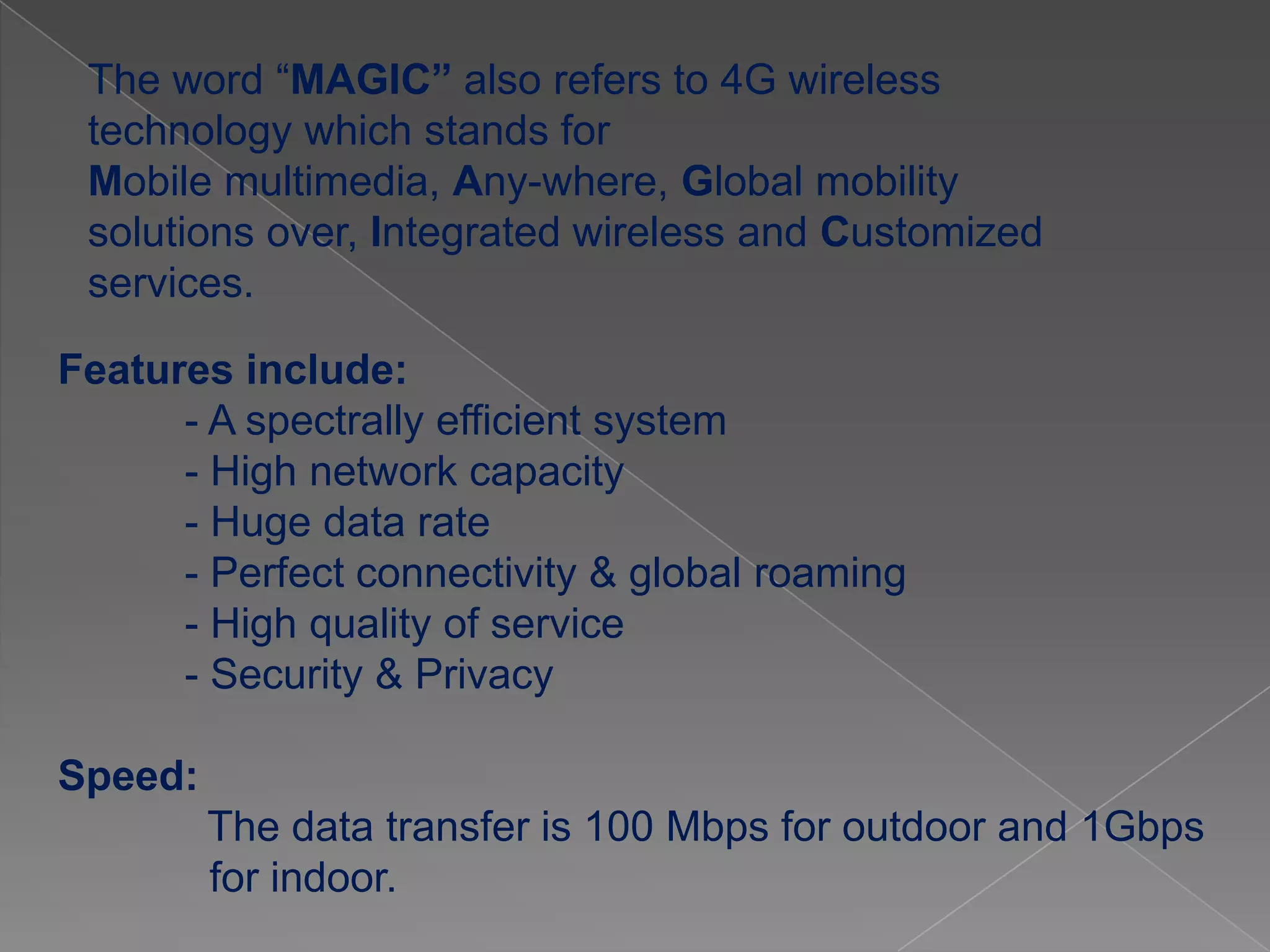 The word “MAGIC” also refers to 4G wireless
 technology which stands for
 Mobile multimedia, Any-where, Global mobility
 solutions over, Integrated wireless and Customized
 services.

Features include:
      - A spectrally efficient system
      - High network capacity
      - Huge data rate
      - Perfect connectivity & global roaming
      - High quality of service
      - Security & Privacy

Speed:
         The data transfer is 100 Mbps for outdoor and 1Gbps
         for indoor.
 