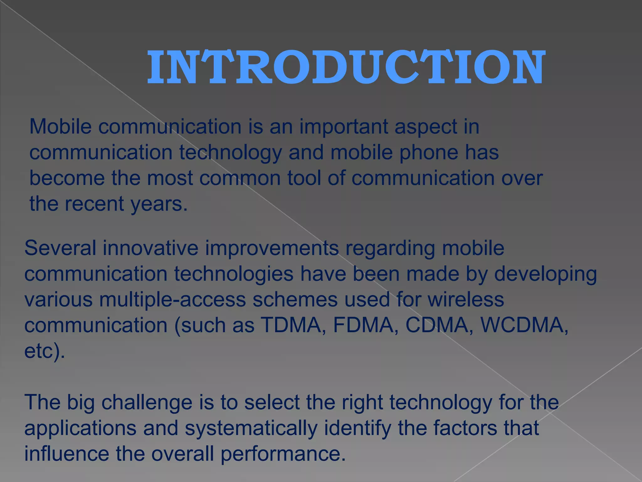 INTRODUCTION
Mobile communication is an important aspect in
communication technology and mobile phone has
become the most common tool of communication over
the recent years.

Several innovative improvements regarding mobile
communication technologies have been made by developing
various multiple-access schemes used for wireless
communication (such as TDMA, FDMA, CDMA, WCDMA,
etc).

The big challenge is to select the right technology for the
applications and systematically identify the factors that
influence the overall performance.
 