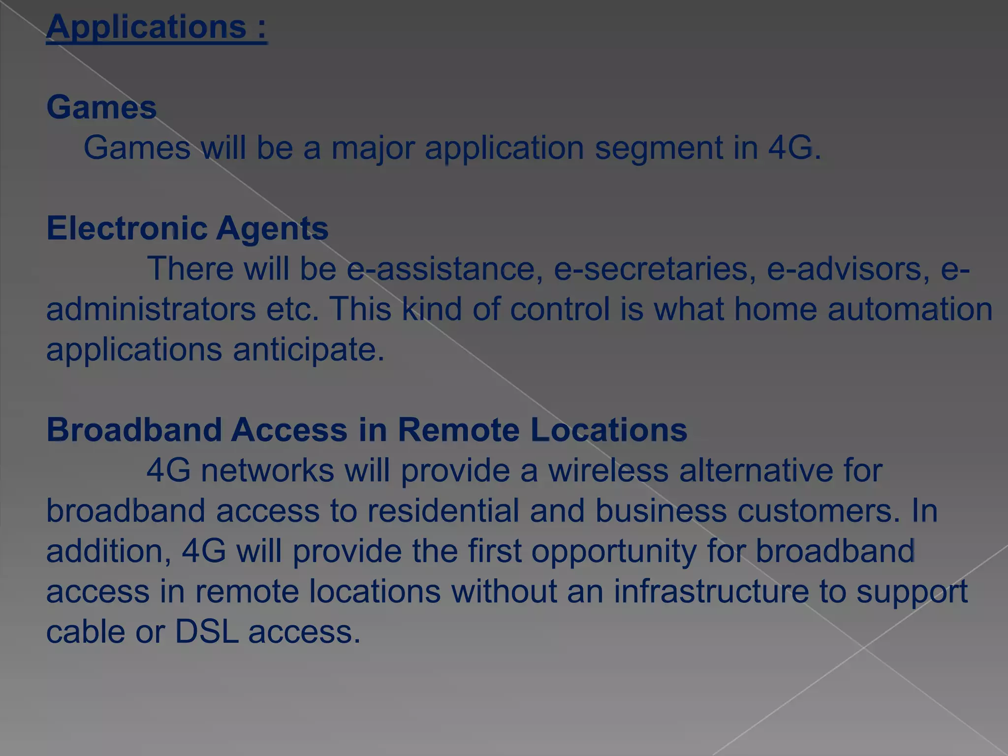 Applications :

Games
  Games will be a major application segment in 4G.

Electronic Agents
       There will be e-assistance, e-secretaries, e-advisors, e-
administrators etc. This kind of control is what home automation
applications anticipate.

Broadband Access in Remote Locations
       4G networks will provide a wireless alternative for
broadband access to residential and business customers. In
addition, 4G will provide the first opportunity for broadband
access in remote locations without an infrastructure to support
cable or DSL access.
 