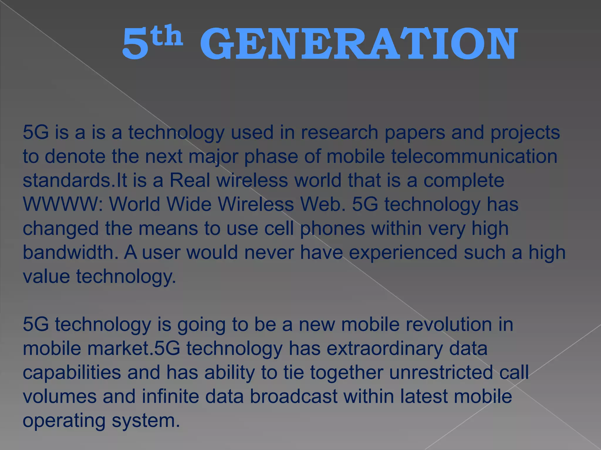 5 th      GENERATION
5G is a is a technology used in research papers and projects
to denote the next major phase of mobile telecommunication
standards.It is a Real wireless world that is a complete
WWWW: World Wide Wireless Web. 5G technology has
changed the means to use cell phones within very high
bandwidth. A user would never have experienced such a high
value technology.

5G technology is going to be a new mobile revolution in
mobile market.5G technology has extraordinary data
capabilities and has ability to tie together unrestricted call
volumes and infinite data broadcast within latest mobile
operating system.
 