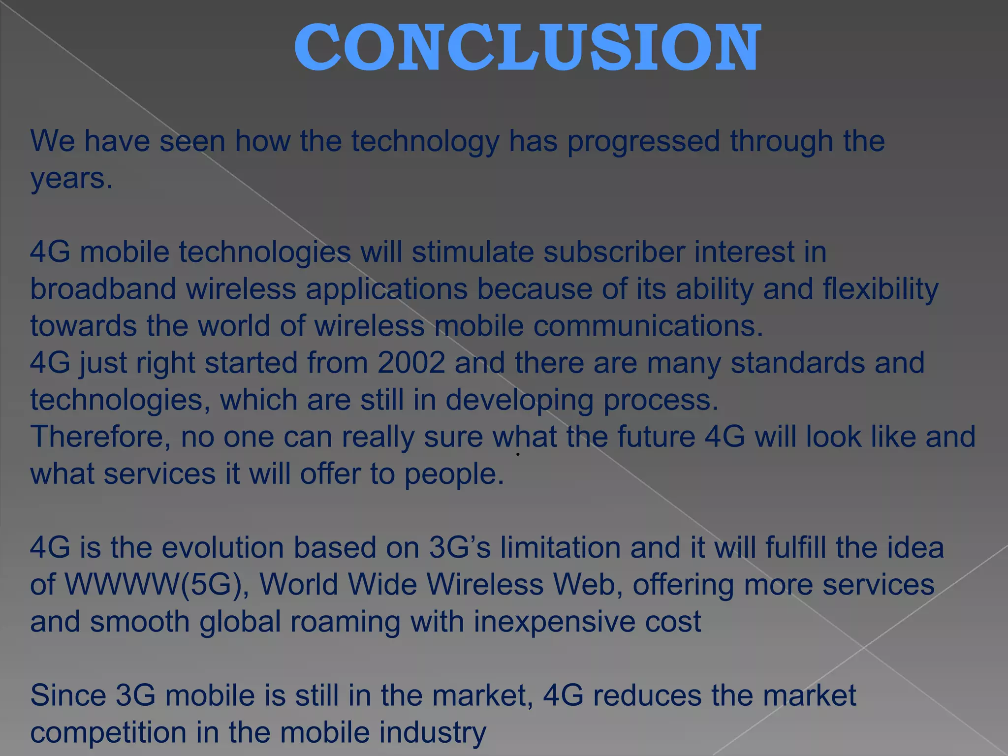 CONCLUSION
We have seen how the technology has progressed through the
years.

4G mobile technologies will stimulate subscriber interest in
broadband wireless applications because of its ability and flexibility
towards the world of wireless mobile communications.
4G just right started from 2002 and there are many standards and
technologies, which are still in developing process.
Therefore, no one can really sure what the future 4G will look like and
                                       .
what services it will offer to people.

4G is the evolution based on 3G’s limitation and it will fulfill the idea
of WWWW(5G), World Wide Wireless Web, offering more services
and smooth global roaming with inexpensive cost

Since 3G mobile is still in the market, 4G reduces the market
competition in the mobile industry
 