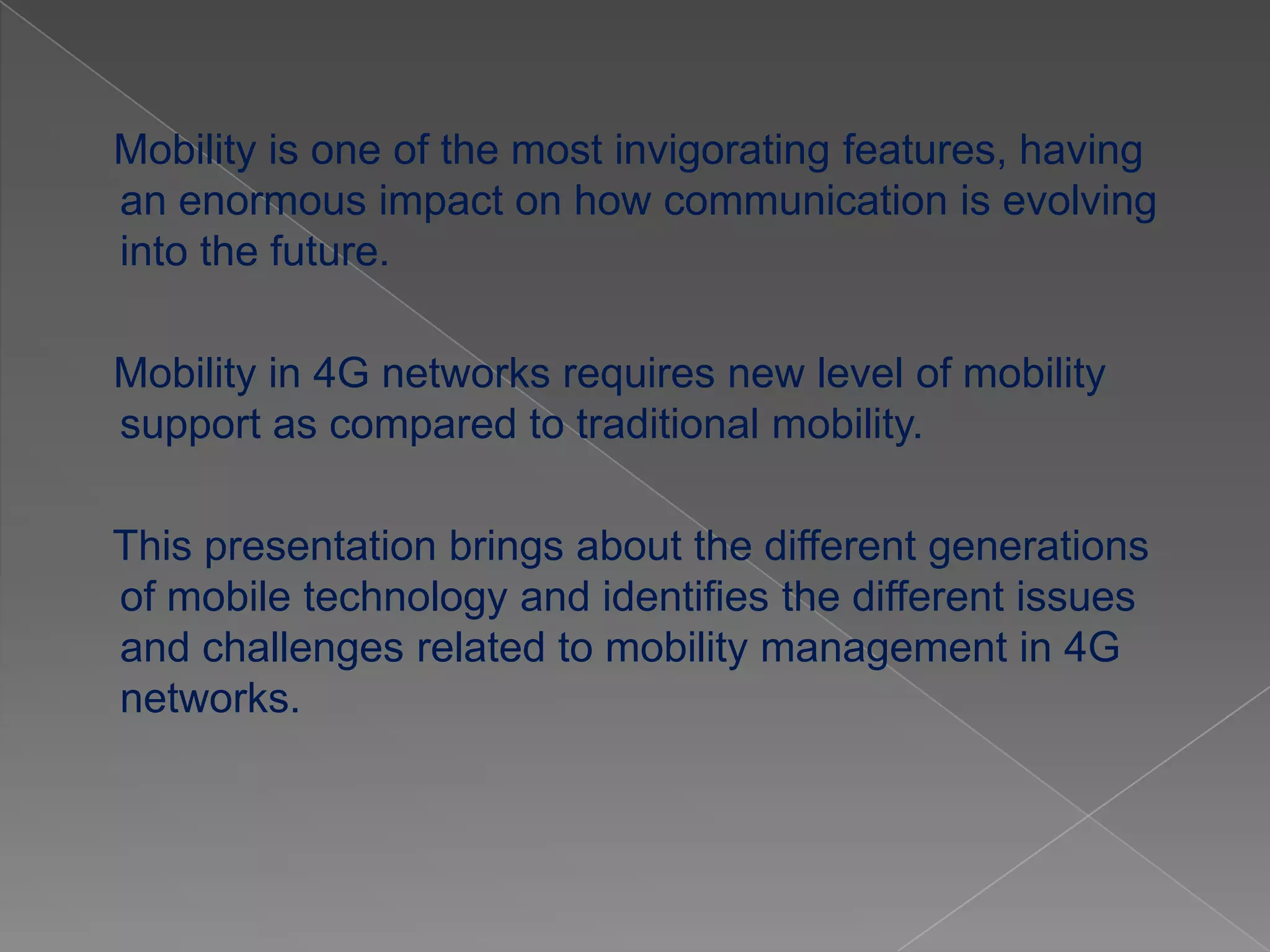 Mobility is one of the most invigorating features, having
an enormous impact on how communication is evolving
into the future.

Mobility in 4G networks requires new level of mobility
support as compared to traditional mobility.

This presentation brings about the different generations
of mobile technology and identifies the different issues
and challenges related to mobility management in 4G
networks.
 