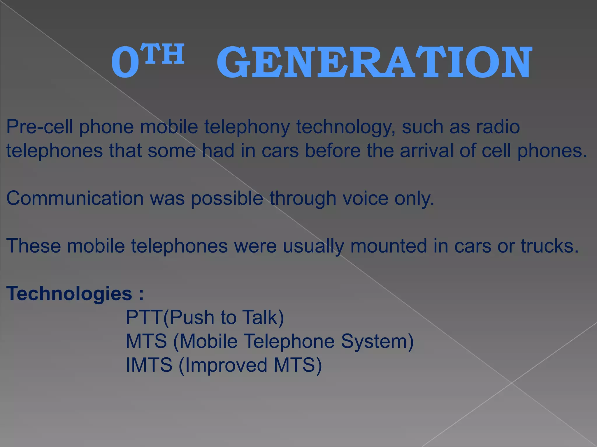 0TH         GENERATION
Pre-cell phone mobile telephony technology, such as radio
telephones that some had in cars before the arrival of cell phones.

Communication was possible through voice only.

These mobile telephones were usually mounted in cars or trucks.

Technologies :
           PTT(Push to Talk)
           MTS (Mobile Telephone System)
           IMTS (Improved MTS)
 