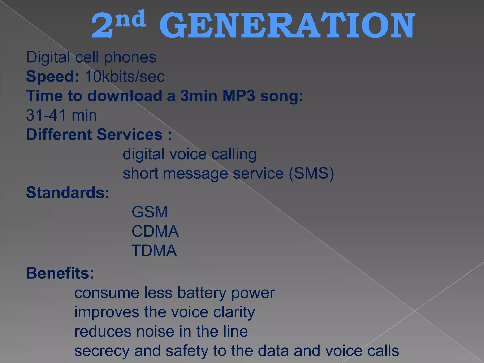 2 nd      GENERATION
Digital cell phones
Speed: 10kbits/sec
Time to download a 3min MP3 song:
31-41 min
Different Services :
               digital voice calling
               short message service (SMS)
Standards:
                GSM
                CDMA
                TDMA
Benefits:
        consume less battery power
        improves the voice clarity
        reduces noise in the line
        secrecy and safety to the data and voice calls
 