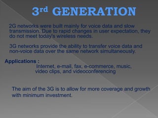3 rd    GENERATION
 2G networks were built mainly for voice data and slow
 transmission. Due to rapid changes in user expectation, they
 do not meet today's wireless needs.
 3G networks provide the ability to transfer voice data and
 non-voice data over the same network simultaneously.
Applications :
            Internet, e-mail, fax, e-commerce, music,
            video clips, and videoconferencing


  The aim of the 3G is to allow for more coverage and growth
  with minimum investment.
 