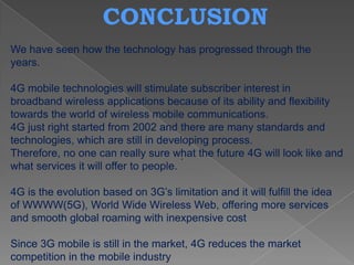 CONCLUSION
We have seen how the technology has progressed through the
years.

4G mobile technologies will stimulate subscriber interest in
broadband wireless applications because of its ability and flexibility
towards the world of wireless mobile communications.
4G just right started from 2002 and there are many standards and
technologies, which are still in developing process.
Therefore, no one can really sure what the future 4G will look like and
                                       .
what services it will offer to people.

4G is the evolution based on 3G’s limitation and it will fulfill the idea
of WWWW(5G), World Wide Wireless Web, offering more services
and smooth global roaming with inexpensive cost

Since 3G mobile is still in the market, 4G reduces the market
competition in the mobile industry
 