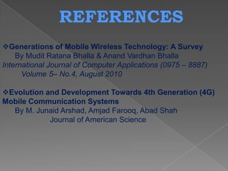 REFERENCES
Generations of Mobile Wireless Technology: A Survey
    By Mudit Ratana Bhalla & Anand Vardhan Bhalla
International Journal of Computer Applications (0975 – 8887)
      Volume 5– No.4, August 2010

Evolution and Development Towards 4th Generation (4G)
Mobile Communication Systems
  By M. Junaid Arshad, Amjad Farooq, Abad Shah
            Journal of American Science
 