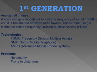 1 st    GENERATION
Analog cell phones.
A voice call gets modulated to a higher frequency of about 150MHz
and it is transmitted between radio towers. This is done using a
technique called Frequency-Division Multiple Access (FDMA).

Technologies:
     FDMA (Frequency Division Multiple Access)
     NMT (Nordic Mobile Telephone)
     AMPS (Advanced Mobile Phone System)

Problems :
      No security
      Prone to distortions
 
