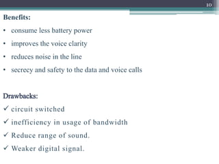 10
Benefits:
• consume less battery power
• improves the voice clarity
• reduces noise in the line
• secrecy and safety to the data and voice calls
 circuit switched
 inefficiency in usage of bandwidth
 Reduce range of sound.
 Weaker digital signal.
 