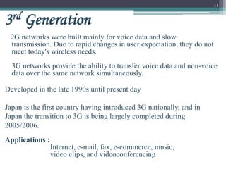 11
3rd Generation
2G networks were built mainly for voice data and slow
transmission. Due to rapid changes in user expectation, they do not
meet today's wireless needs.
3G networks provide the ability to transfer voice data and non-voice
data over the same network simultaneously.
Developed in the late 1990s until present day
Japan is the first country having introduced 3G nationally, and in
Japan the transition to 3G is being largely completed during
2005/2006.
Applications :
Internet, e-mail, fax, e-commerce, music,
video clips, and videoconferencing
 