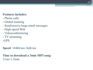 12
Features includes:
- Phone calls
- Global roaming
- Send/receive large email messages
- High-speed Web
- Videoconferencing
- TV streaming
-GPS
Speed: 144kb/sec-3mb/sec
Time to download a 3min MP3 song:
11sec-1.5min
 