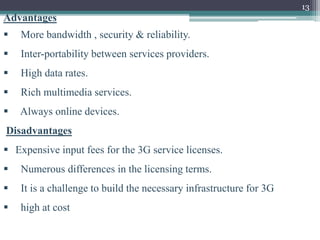 13
Advantages
 More bandwidth , security & reliability.
 Inter-portability between services providers.
 High data rates.
 Rich multimedia services.
 Always online devices.
Disadvantages
 Expensive input fees for the 3G service licenses.
 Numerous differences in the licensing terms.
 It is a challenge to build the necessary infrastructure for 3G
 high at cost
 