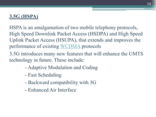 14
3.5G (HSPA)
HSPA is an amalgamation of two mobile telephony protocols,
High Speed Downlink Packet Access (HSDPA) and High Speed
Uplink Packet Access (HSUPA), that extends and improves the
performance of existing WCDMA protocols
3.5G introduces many new features that will enhance the UMTS
technology in future. These include:
- Adaptive Modulation and Coding
- Fast Scheduling
- Backward compatibility with 3G
- Enhanced Air Interface
 