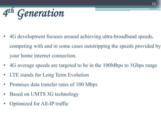 15
4th Generation
• 4G development focuses around achieving ultra-broadband speeds,
competing with and in some cases outstripping the speeds provided by
your home internet connection.
• 4G average speeds are targeted to be in the 100Mbps to 1Gbps range
• LTE stands for Long Term Evolution
• Promises data transfer rates of 100 Mbps
• Based on UMTS 3G technology
• Optimized for All-IP traffic
 