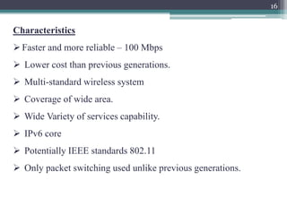 16
Characteristics
Faster and more reliable – 100 Mbps
 Lower cost than previous generations.
 Multi-standard wireless system
 Coverage of wide area.
 Wide Variety of services capability.
 IPv6 core
 Potentially IEEE standards 802.11
 Only packet switching used unlike previous generations.
 