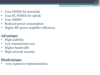 17
• Uses OFDM for downlink
• Uses SC-FDMA for uplink
• Uses MIMO
• Reduced power consumption
• Higher RF power amplifier efficiency
Advantages
• High usability
• Low transmission cost.
• Higher bandwidth
• High network security.
Disadvantages
• very expensive implementation.
 