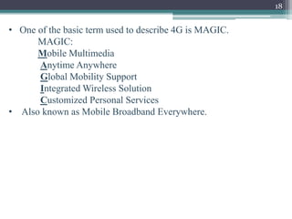 18
• One of the basic term used to describe 4G is MAGIC.
MAGIC:
Mobile Multimedia
Anytime Anywhere
Global Mobility Support
Integrated Wireless Solution
Customized Personal Services
• Also known as Mobile Broadband Everywhere.
 