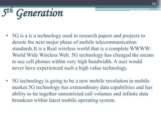 19
5th Generation
• 5G is a is a technology used in research papers and projects to
denote the next major phase of mobile telecommunication
standards.It is a Real wireless world that is a complete WWWW:
World Wide Wireless Web. 5G technology has changed the means
to use cell phones within very high bandwidth. A user would
never have experienced such a high value technology.
• 5G technology is going to be a new mobile revolution in mobile
market.5G technology has extraordinary data capabilities and has
ability to tie together unrestricted call volumes and infinite data
broadcast within latest mobile operating system.
 