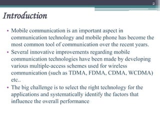 Introduction
• Mobile communication is an important aspect in
communication technology and mobile phone has become the
most common tool of communication over the recent years.
• Several innovative improvements regarding mobile
communication technologies have been made by developing
various multiple-access schemes used for wireless
communication (such as TDMA, FDMA, CDMA, WCDMA)
etc..
• The big challenge is to select the right technology for the
applications and systematically identify the factors that
influence the overall performance
2
 