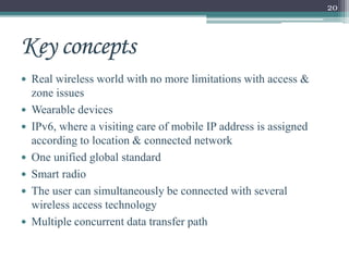 20
 Real wireless world with no more limitations with access &
zone issues
 Wearable devices
 IPv6, where a visiting care of mobile IP address is assigned
according to location & connected network
 One unified global standard
 Smart radio
 The user can simultaneously be connected with several
wireless access technology
 Multiple concurrent data transfer path
 