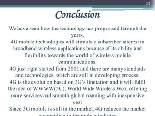23
We have seen how the technology has progressed through the
years.
4G mobile technologies will stimulate subscriber interest in
broadband wireless applications because of its ability and
flexibility towards the world of wireless mobile
communications.
4G just right started from 2002 and there are many standards
and technologies, which are still in developing process.
4G is the evolution based on 3G’s limitation and it will fulfil
the idea of WWWW(5G), World Wide Wireless Web, offering
more services and smooth global roaming with inexpensive
cost
Since 3G mobile is still in the market, 4G reduces the market
Conclusion
 