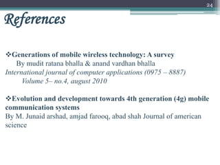 24
References
Generations of mobile wireless technology: A survey
By mudit ratana bhalla & anand vardhan bhalla
International journal of computer applications (0975 – 8887)
Volume 5– no.4, august 2010
Evolution and development towards 4th generation (4g) mobile
communication systems
By M. Junaid arshad, amjad farooq, abad shah Journal of american
science
 