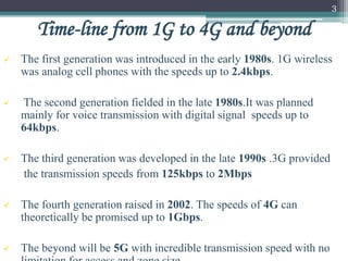  The first generation was introduced in the early 1980s. 1G wireless
was analog cell phones with the speeds up to 2.4kbps.
 The second generation fielded in the late 1980s.It was planned
mainly for voice transmission with digital signal speeds up to
64kbps.
 The third generation was developed in the late 1990s .3G provided
the transmission speeds from 125kbps to 2Mbps
 The fourth generation raised in 2002. The speeds of 4G can
theoretically be promised up to 1Gbps.
 The beyond will be 5G with incredible transmission speed with no
3
Time-line from 1G to 4G and beyond
 