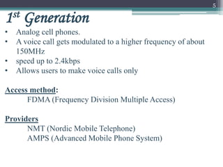 5
1st Generation
• Analog cell phones.
• A voice call gets modulated to a higher frequency of about
150MHz
• speed up to 2.4kbps
• Allows users to make voice calls only
Access method:
FDMA (Frequency Division Multiple Access)
Providers
NMT (Nordic Mobile Telephone)
AMPS (Advanced Mobile Phone System)
 