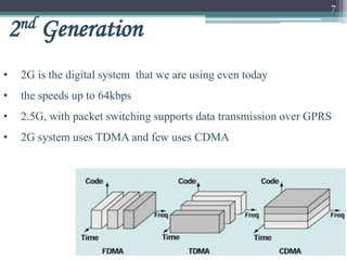 7
2nd Generation
• 2G is the digital system that we are using even today
• the speeds up to 64kbps
• 2.5G, with packet switching supports data transmission over GPRS
• 2G system uses TDMA and few uses CDMA
 