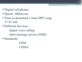 8
Digital cell phones
Speed: 10kbits/sec
Time to download a 3min MP3 song:
31-41 min
Different Services :
digital voice calling
short message service (SMS)
Standards:
GSM
CDMA
 