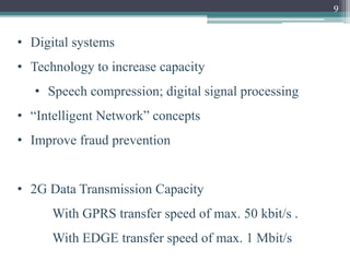 9
• Digital systems
• Technology to increase capacity
• Speech compression; digital signal processing
• “Intelligent Network” concepts
• Improve fraud prevention
• 2G Data Transmission Capacity
With GPRS transfer speed of max. 50 kbit/s .
With EDGE transfer speed of max. 1 Mbit/s
 
