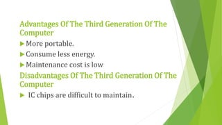 Advantages Of The Third Generation Of The
Computer
More portable.
Consume less energy.
Maintenance cost is low
Disadvantages Of The Third Generation Of The
Computer
 IC chips are difficult to maintain.
 