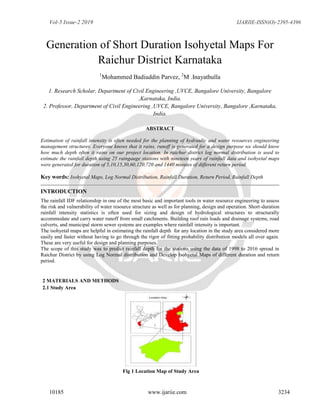 Vol-5 Issue-2 2019 IJARIIE-ISSN(O)-2395-4396
10185 www.ijariie.com 3234
Generation of Short Duration Isohyetal Maps For
Raichur District Karnataka
1
Mohammed Badiuddin Parvez, 2
M .Inayathulla
1. Research Scholar, Department of Civil Engineering ,UVCE, Bangalore University, Bangalore
,Karnataka, India.
2. Professor, Department of Civil Engineering ,UVCE, Bangalore University, Bangalore ,Karnataka,
India.
ABSTRACT
Estimation of rainfall intensity is often needed for the planning of hydraulic and water resources engineering
management structures. Everyone knows that it rains, runoff is generated for a design purpose we should know
how much depth often it rains on our project location. In raichur district log normal distribution is used to
estimate the rainfall depth using 25 raingauge stations with nineteen years of rainfall data and isohyetal maps
were generated for duration of 5,10,15,30,60,120,720 and 1440 minutes of different return period.
Key words: Isohyetal Maps, Log Normal Distribution, Rainfall Duration, Return Period, Rainfall Depth
INTRODUCTION
The rainfall IDF relationship in one of the most basic and important tools in water resource engineering to assess
the risk and vulnerability of water resource structure as well as for planning, design and operation. Short-duration
rainfall intensity statistics is often used for sizing and design of hydrological structures to structurally
accommodate and carry water runoff from small catchments. Building roof rain loads and drainage systems, road
culverts, and municipal storm sewer systems are examples where rainfall intensity is important.
The isohyetal maps are helpful in estimating the rainfall depth for any location in the study area considered more
easily and faster without having to go through the rigor of fitting probability distribution models all over again.
These are very useful for design and planning purposes.
The scope of this study was to predict rainfall depth for the stations using the data of 1998 to 2016 spread in
Raichur District by using Log Normal distribution and Develop Isohyetal Maps of different duration and return
period.
2 MATERIALS AND METHODS
2.1 Study Area
Fig 1 Location Map of Study Area
 