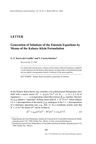 General Relativity and Gravitation, Vol. 34, No. 3, March 2002 ( c 2002)




LETTER

Generation of Solutions of the Einstein Equations by
Means of the Kaluza–Klein Formulation


G. F. Torres del Castillo 1 and V. Cuesta-S´ nchez2
                                           a
              Received July 31, 2001


              It is shown that starting from a solution of the Einstein–Maxwell equations coupled to
              a scalar ﬁeld given by the Kaluza–Klein theory, invariant under a one-parameter group,
              one can obtain a one-parameter family of solutions of the same equations.

              KEY WORDS: Kaluza–Klein formulation; generation of solutions.




In the Kaluza–Klein theory one considers a ﬁve-dimensional Riemannian man-
ifold with a metric tensor d s 2 = gAB dx A dx B (A, B, . . . = 0, 1, 2, 3, 4) of
                              ˆ      ˆ
                                                          ˆ
signature (+ − − − −), or equivalent, whose Ricci tensor, RAB , vanishes. The met-
ric gAB admits a “spacelike” Killing vector ﬁeld K = K A ∂/∂x A which induces
    ˆ
a 4 + 1 decomposition of the metric gAB , analogous to the 3 + 1 decomposition
                                      ˆ
of a stationary spacetime (see, e.g., Ref. 1). In a coordinate system such that
K = ∂/∂x 4 the metric d s 2 can be written as
                        ˆ
                      d s 2 = gαβ dx α dx β −
                        ˆ                            2
                                                         (dx 4 + κAα dx α )2 ,                          (1)

 1 Departamento de F´sica Matem´ tica, Instituto de Ciencias de la Universidad Aut´ noma de Puebla,
                      ı          a                                                o
   Apartado postal 1152, 72001 Puebla, Pue., M´ xico. E-mail: gtorres@fcfm.buap.mx
                                                e
 2 Facultad de Ciencias F´sico Matem´ ticas, Universidad Aut´ noma de Puebla, Apartado postal 1152,
                         ı          a                       o
   72001 Puebla, Pue., M´ xico.
                          e

                                               435

                                                0001–7701/02/0300-0435/0 c 2002 Plenum Publishing Corporation
 